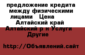 предложение кредита между физическими лицами › Цена ­ 100 - Алтайский край, Алтайский р-н Услуги » Другие   